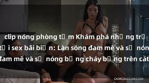 clip nóng phòng tắm Khám phá những trải nghiệm độc đáo tại sex bãi biển: Làn sóng đam mê và sự nóng bỏng cháy bỏng trên cát trắng