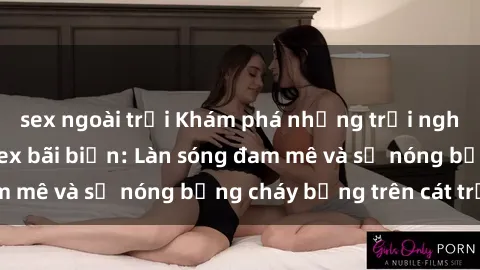 sex ngoài trời Khám phá những trải nghiệm độc đáo tại sex bãi biển: Làn sóng đam mê và sự nóng bỏng cháy bỏng trên cát trắng