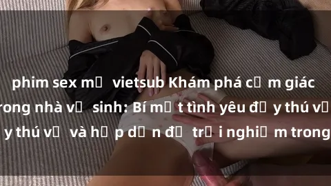 phim sex mỹ vietsub Khám phá cảm giác mới mẻ với sex trong nhà vệ sinh: Bí mật tình yêu đầy thú vị và hấp dẫn để trải nghiệm trong đêm hôm nay!