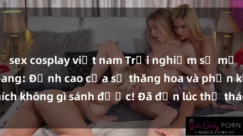 sex cosplay việt nam Trải nghiệm sự mới lạ với sex gangbang: Đỉnh cao của sự thăng hoa và phấn khích không gì sánh được! Đã đến lúc thử thách giới hạn của bạn!