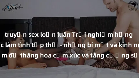 truyện sex loạn luân Trải nghiệm hứng khởi cùng với việc làm tình tập thể - những bí mật và kinh nghiệm để thăng hoa cảm xúc và tăng cường sự gắn kết trong mối quan hệ