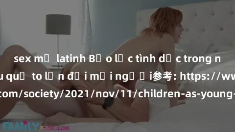 sex mỹ latinh Bạo lực tình dục trong nhóm: nguy cơ và hậu quả to lớn đối mọi người参考: https://www.theguardian.com/society/2021/nov/11/children-as-young-as-four-are-being-sexually-abused-by-groups-in-u