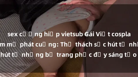 sex cưỡng hiếp vietsub Gái Việt cosplay sexy khiến fan hâm mộ phát cuồng: Thử thách sức hút từ những bộ trang phục đầy sáng tạo và quyến rũ!