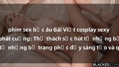 phim sex bắc âu Gái Việt cosplay sexy khiến fan hâm mộ phát cuồng: Thử thách sức hút từ những bộ trang phục đầy sáng tạo và quyến rũ!