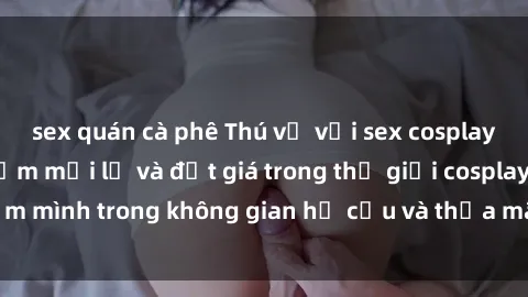 sex quán cà phê Thú vị với sex cosplay anime: Trải nghiệm mới lạ và đắt giá trong thế giới cosplay! Đắm mình trong không gian hư cấu và thỏa mãn niềm đam mê của bạn!