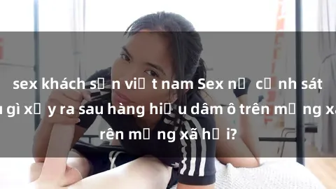 sex khách sạn việt nam Sex nữ cảnh sát: Điều gì xảy ra sau hàng hiệu dâm ô trên mạng xã hội?