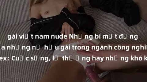 gái việt nam nude Những bí mật đằng sau cuộc sống của những nữ hầu gái trong ngành công nghiệp sex: Cuộc sống, lẽ thường hay những khó khăn mà họ phải đối mặt.