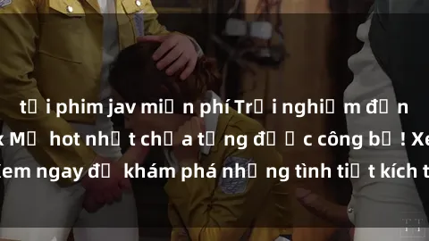 tải phim jav miễn phí Trải nghiệm đỉnh cao cùng phim sex Mỹ hot nhất chưa từng được công bố! Xem ngay để khám phá những tình tiết kích thích, cảnh nóng bỏng!