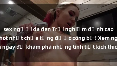 sex người da đen Trải nghiệm đỉnh cao cùng phim sex Mỹ hot nhất chưa từng được công bố! Xem ngay để khám phá những tình tiết kích thích, cảnh nóng bỏng!