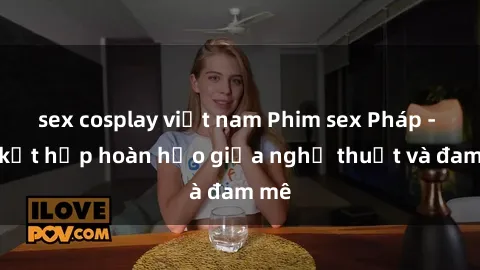 sex cosplay việt nam Phim sex Pháp - Sự kết hợp hoàn hảo giữa nghệ thuật và đam mê
