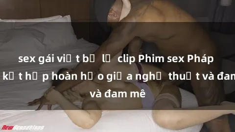 sex gái việt bị lộ clip Phim sex Pháp - Sự kết hợp hoàn hảo giữa nghệ thuật và đam mê