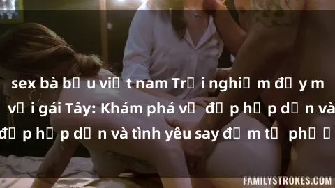 sex bà bầu việt nam Trải nghiệm đầy mới lạ khi quan hệ với gái Tây: Khám phá vẻ đẹp hấp dẫn và tình yêu say đắm từ phương Tây