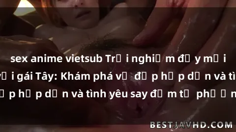 sex anime vietsub Trải nghiệm đầy mới lạ khi quan hệ với gái Tây: Khám phá vẻ đẹp hấp dẫn và tình yêu say đắm từ phương Tây