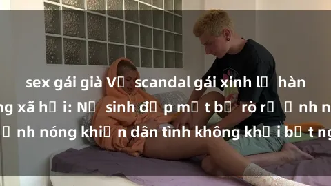 sex gái già Vụ scandal gái xinh lộ hàng gây sốt trên mạng xã hội: Nữ sinh đẹp mắt bị rò rỉ ảnh nóng khiến dân tình không khỏi bất ngờ và phẫn nộ!