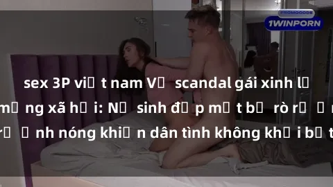 sex 3P việt nam Vụ scandal gái xinh lộ hàng gây sốt trên mạng xã hội: Nữ sinh đẹp mắt bị rò rỉ ảnh nóng khiến dân tình không khỏi bất ngờ và phẫn nộ!