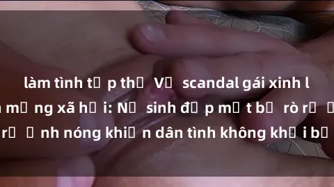 làm tình tập thể Vụ scandal gái xinh lộ hàng gây sốt trên mạng xã hội: Nữ sinh đẹp mắt bị rò rỉ ảnh nóng khiến dân tình không khỏi bất ngờ và phẫn nộ!