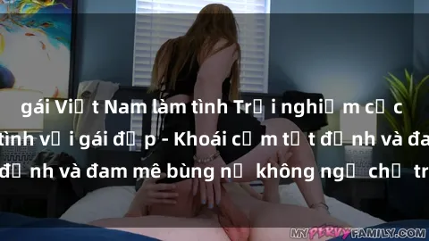 gái Việt Nam làm tình Trải nghiệm cực kỳ thú vị khi làm tình với gái đẹp - Khoái cảm tột đỉnh và đam mê bùng nổ không ngờ chỉ trong một đêm!