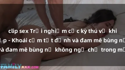 clip sex Trải nghiệm cực kỳ thú vị khi làm tình với gái đẹp - Khoái cảm tột đỉnh và đam mê bùng nổ không ngờ chỉ trong một đêm!