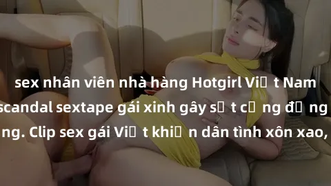 sex nhân viên nhà hàng Hotgirl Việt Nam lộ clip nóng! Vụ scandal sextape gái xinh gây sốt cộng đồng mạng. Clip sex gái Việt khiến dân tình xôn xao, cảnh báo nguy cơ lộ hàng.