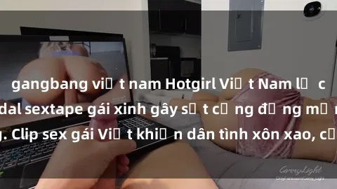 gangbang việt nam Hotgirl Việt Nam lộ clip nóng! Vụ scandal sextape gái xinh gây sốt cộng đồng mạng. Clip sex gái Việt khiến dân tình xôn xao, cảnh báo nguy cơ lộ hàng.
