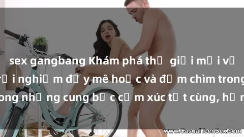 sex gangbang Khám phá thế giới mới với sex người lớn: trải nghiệm đầy mê hoặc và đắm chìm trong những cung bậc cảm xúc tột cùng, hứng khởi và cuốn hút.