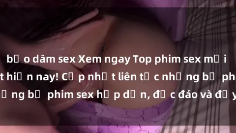 bạo dâm sex Xem ngay Top phim sex mới nhất đang hot nhất hiện nay! Cập nhật liên tục những bộ phim sex hấp dẫn, độc đáo và đầy kích thích.