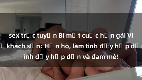 sex trực tuyến Bí mật cuộc hẹn gái Việt lần đầu ở khách sạn: Hẹn hò, làm tình đầy hấp dẫn và đam mê!