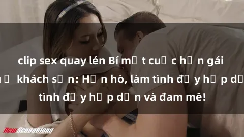 clip sex quay lén Bí mật cuộc hẹn gái Việt lần đầu ở khách sạn: Hẹn hò, làm tình đầy hấp dẫn và đam mê!