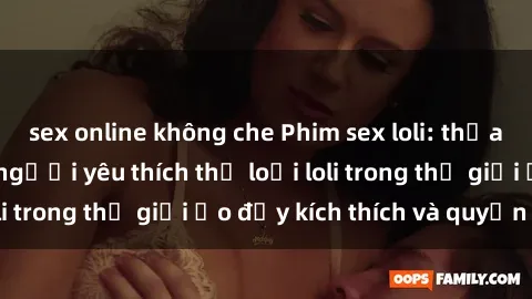 sex online không che Phim sex loli: thỏa mãn đam mê của người yêu thích thể loại loli trong thế giới ảo đầy kích thích và quyến rũ.
