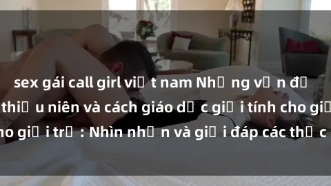 sex gái call girl việt nam Những vấn đề liên quan đến sex thiếu niên và cách giáo dục giới tính cho giới trẻ: Nhìn nhận và giải đáp các thắc mắc quan trọng.