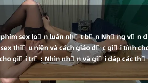 phim sex loạn luân nhật bản Những vấn đề liên quan đến sex thiếu niên và cách giáo dục giới tính cho giới trẻ: Nhìn nhận và giải đáp các thắc mắc quan trọng.