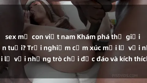 sex mẹ con việt nam Khám phá thế giới sex trực tuyến: Hơn tuổi? Trải nghiệm cảm xúc mới lạ với những trò chơi độc đáo và kích thích người lớn