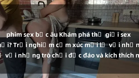 phim sex bắc âu Khám phá thế giới sex trực tuyến: Hơn tuổi? Trải nghiệm cảm xúc mới lạ với những trò chơi độc đáo và kích thích người lớn