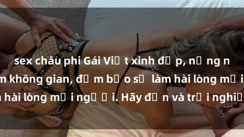 sex châu phi Gái Việt xinh đẹp, nồng nàn làm tình say đắm không gian, đảm bảo sẽ làm hài lòng mọi người. Hãy đến và trải nghiệm ngay!