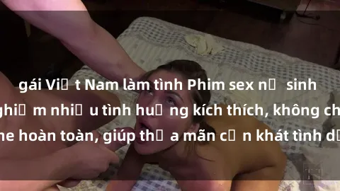 gái Việt Nam làm tình Phim sex nữ sinh mới nhất: Trải nghiệm nhiều tình huống kích thích, không che hoàn toàn, giúp thỏa mãn cơn khát tình dục của các bạn trẻ