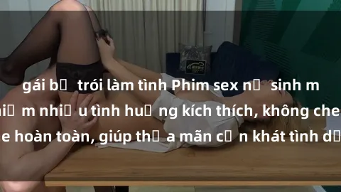 gái bị trói làm tình Phim sex nữ sinh mới nhất: Trải nghiệm nhiều tình huống kích thích, không che hoàn toàn, giúp thỏa mãn cơn khát tình dục của các bạn trẻ
