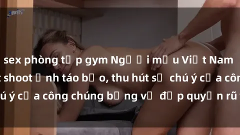 sex phòng tập gym Người mẫu Việt Nam gây sốt với loạt shoot ảnh táo bạo, thu hút sự chú ý của công chúng bằng vẻ đẹp quyến rũ và gợi cảm.