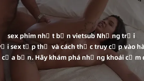 sex phim nhật bản vietsub Những trải nghiệm mới lạ với sex tập thể và cách thức truy cập vào hành lang đam mê của bạn. Hãy khám phá những khoái cảm đầy kích thích với tập thể hấp dẫn!