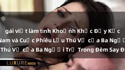 gái việt làm tình Khoảnh Khắc Đầy Kịch Tính: Sex  Việt Nam và Cuộc Phiêu Lưu Thú Vị của Ba Người Trẻ Trong Đêm Say Đắm