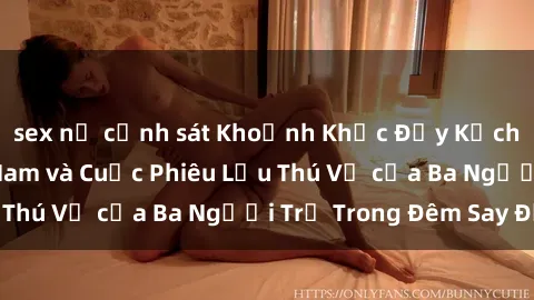 sex nữ cảnh sát Khoảnh Khắc Đầy Kịch Tính: Sex  Việt Nam và Cuộc Phiêu Lưu Thú Vị của Ba Người Trẻ Trong Đêm Say Đắm