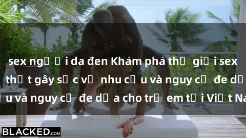 sex người da đen Khám phá thế giới sex loli Việt Nam: Sự thật gây sốc về nhu cầu và nguy cơ đe dọa cho trẻ em tại Việt Nam