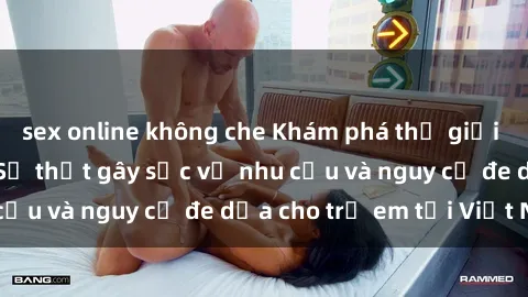 sex online không che Khám phá thế giới sex loli Việt Nam: Sự thật gây sốc về nhu cầu và nguy cơ đe dọa cho trẻ em tại Việt Nam