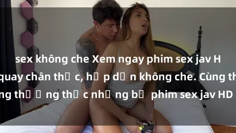 sex không che Xem ngay phim sex jav HD với những cảnh quay chân thực, hấp dẫn không che. Cùng thưởng thức những bộ phim sex jav HD hot nhất hiện nay!